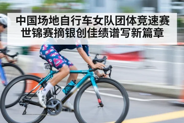 中国场地自行车女队团体竞速赛世锦赛摘银创佳绩谱写新篇章