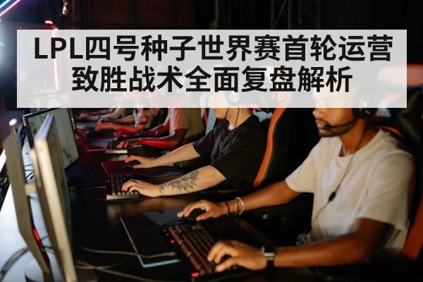 LPL四号种子世界赛首轮运营致胜战术全面复盘解析