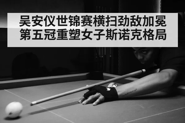吴安仪世锦赛横扫劲敌加冕第五冠重塑女子斯诺克格局